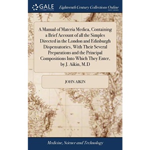 A Manual of Materia Medica, Containing a Brief Account of all the Simples Directed in the London and Edinburgh Dispensatories, With Their Several ... Into Which They Enter, by J. Aikin, M.D