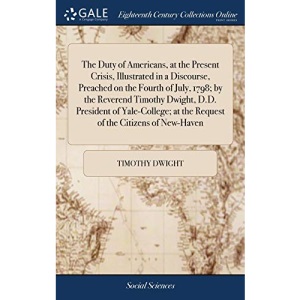 The Duty of Americans, at the Present Crisis, Illustrated in a Discourse, Preached on the Fourth of July, 1798; by the Reverend Timothy Dwight, D.D. ... at the Request of the Citizens of New-Haven