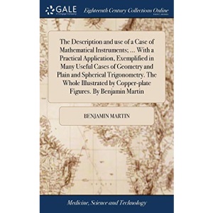 The Description and use of a Case of Mathematical Instruments; ... With a Practical Application, Exemplified in Many Useful Cases of Geometry and ... by Copper-plate Figures. By Benjamin Martin