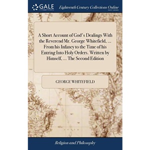 A Short Account of God's Dealings With the Reverend Mr. George Whitefield, ... From his Infancy to the Time of his Entring Into Holy Orders. Written by Himself, ... The Second Edition
