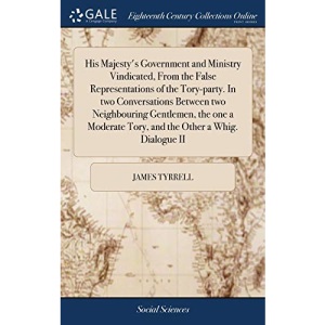 His Majesty's Government and Ministry Vindicated, From the False Representations of the Tory-party. In two Conversations Between two Neighbouring ... Tory, and the Other a Whig. Dialogue II