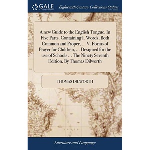 A new Guide to the English Tongue. In Five Parts. Containing I. Words, Both Common and Proper, ... V. Forms of Prayer for Children, ... Designed for ... Ninety Seventh Edition. By Thomas Dilworth