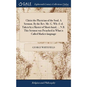 Christ the Physician of the Soul. A Sermon. By the Rev. Mr. G. Wh--f--d. Taken by a Master of Short-hand, ... N.B. This Sermon was Preached in What is Called Market-language