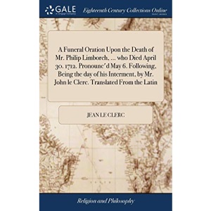 A Funeral Oration Upon the Death of Mr. Philip Limborch, ... who Died April 30. 1712. Pronounc'd May 6. Following, Being the day of his Interment, by Mr. John le Clerc. Translated From the Latin