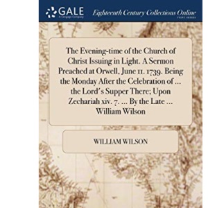 The Evening-time of the Church of Christ Issuing in Light. A Sermon Preached at Orwell, June 11. 1739. Being the Monday After the Celebration of ... ... xiv. 7. ... By the Late ... William Wilson