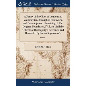 A Survey of the Cities of London and Westminster, Borough of Southwark, and Parts Adjacent. Containing, I. The Original Foundation, IV. Lists of all ... Houshold; By Robert Seymour of 2; Volume 1