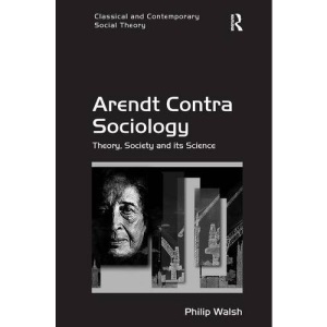 Arendt Contra Sociology: Theory, Society and its Science (Classical and Contemporary Social Theory)