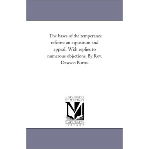 The bases of the temperance reform: an exposition and appeal. With replies to numerous objections. By Rev. Dawson Burns.