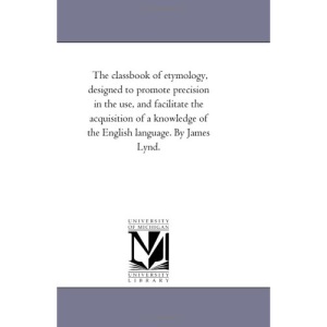 The classbook of etymology, designed to promote precision in the use, and facilitate the acquisition of a knowledge of the English language. By James Lynd.