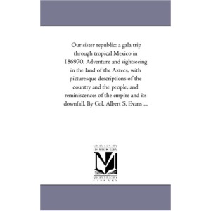Our sister republic: a gala trip through tropical Mexico in 186970. Adventure and sightseeing in the land of the Aztecs, with picturesque descriptions ... and its downfall. By Col. Albert S. Evan