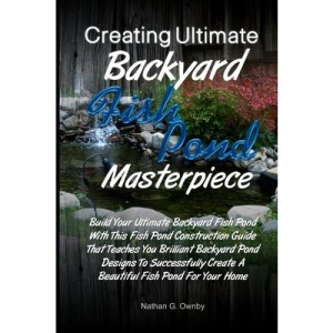 Creating Ultimate Backyard Fish Pond Masterpiece: Build Your Ultimate Backyard Fish Pond With This Fish Pond Construction Guide That Teaches You ... Create A Beautiful Fish Pond For Your Home