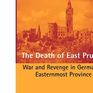 The Death of East Prussia: War and Revenge in Germany's Easternmost Province