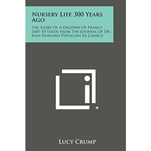 Nursery Life 300 Years Ago: The Story of a Dauphin of France 1601-10 Taken from the Journal of Dr. Jean Heroard Physician in Charge