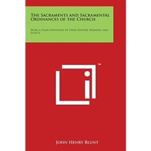 The Sacraments and Sacramental Ordinances of the Church: Being a Plain Exposition of Their History, Meaning, and Effects