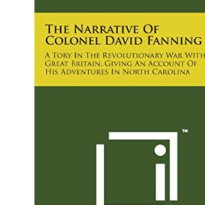 The Narrative of Colonel David Fanning: A Tory in the Revolutionary War with Great Britain, Giving an Account of His Adventures in North Carolina