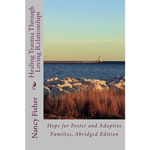 Healing Trauma Through Loving Relationships: Hope for Foster and Adoptive Families, Abridged Edition