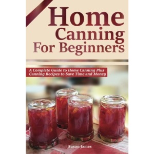 Home Canning for Beginners: A Complete Guide to Home Canning Plus Canning Recipes to Save Time and Money