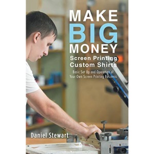 Make Big Money Screen Printing Custom Shirts: Basic Set Up and Operation of Your Own Screen Printing Business