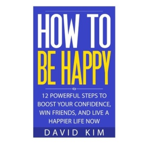 How To Be Happy: 12 Powerful Steps to Boost Your Confidence, Win Friends, and Live a Happier Life Now