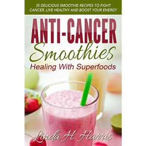Anti-Cancer Smoothies: Healing With Superfoods: 35 Delicious Smoothie Recipes to Fight Cancer, Live Healthy and Boost Your Energy