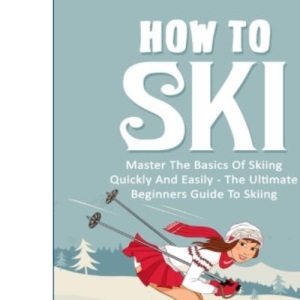 How To Ski: Master The Basics Of Skiing Quickly And Easily - The Ultimate Beginner's Guide To Skiing