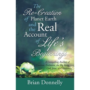 The Re-Creation of Planet Earth and the Real Account of Life’s Beginnings: A Compelling Analysis of Creation, Evolution, the Big Bang, God, Jesus, and Heaven