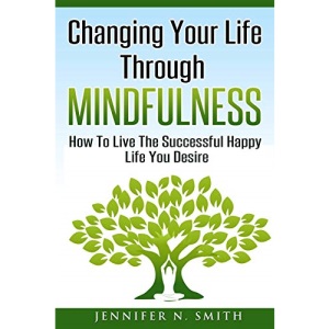 Changing Your Life Through Mindfulness: How To Live The Successful Happy Life You Desire