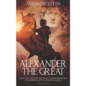 Alexander The Great: How the Greatest Military Leader expanded the borders of the known world