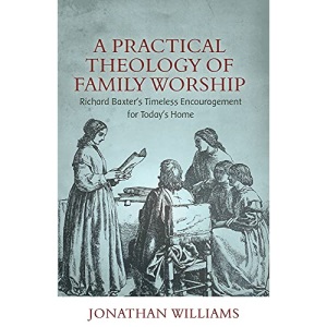 Practical Theology of Family Worship, A: Richard Baxter's Timeless Encouragement for Today's Home