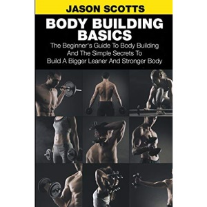 Body Building Basics: The Beginner's Guide to Body Building and the Simple Secrets to Build a Bigger Leaner and Stronger Body