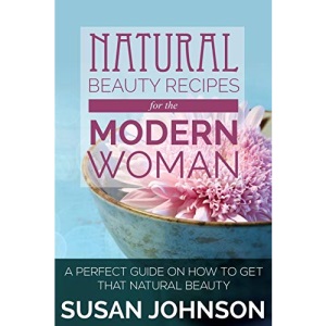 Natural Beauty Recipes for the Modern Woman: A Perfect Guide on How to Get That Natural Beauty