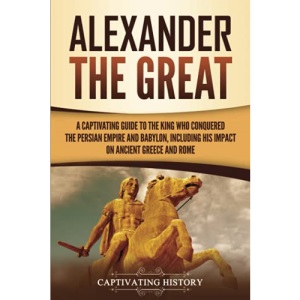 Alexander the Great: A Captivating Guide to the King Who Conquered the Persian Empire and Babylon, Including His Impact on Ancient Greece and Rome (Ancient Greek History)