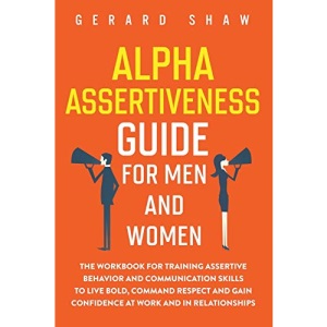Alpha Assertiveness Guide for Men and Women: The Workbook for Training Assertive Behavior and Communication Skills to Live Bold, Command Respect and Gain Confidence at Work and in Relationships