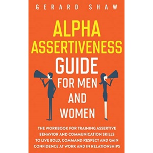 Alpha Assertiveness Guide for Men and Women: The Workbook for Training Assertive Behavior and Communication Skills to Live Bold, Command Respect and Gain Confidence at Work and in Relationships