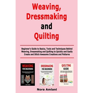 Weaving, Dressmaking and Quilting: Beginner's Guide to Basics, Tools and Techniques Behind Weaving, Dressmaking and Quilting to Quickly and Easily Create and Stitch Awesome Creations and Patterns