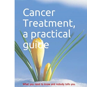 Cancer Treatment - a practical guide: What you need to know and nobody tells you.