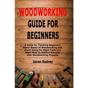Woodworking Guide for Beginners: A Guide for Teaching Beginners About Basics of Woodworking and About Using the Right Tools in a Right Way To Achieve Success with Woodworking Projects