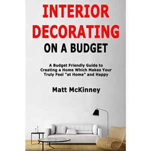 Interior Decorating on a Budget: A Budget Friendly Guide to Creating a Home Which Makes You Truly Feel at Home and Happy