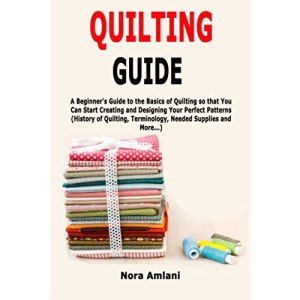 Quilting Guide: A Beginner's Guide to the Basics of Quilting so that You Can Start Creating and Designing Your Perfect Patterns (History of Quilting, Terminology, Needed Supplies and More...)