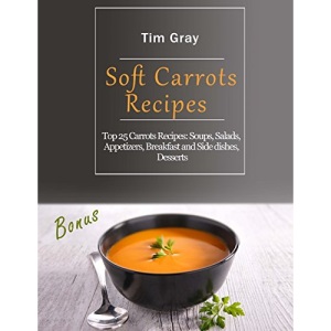 Soft Carrots Recipes: Top 25 Carrots Recipes: Soups, Salads, Appetizers, Breakfast and Side dishes, Desserts