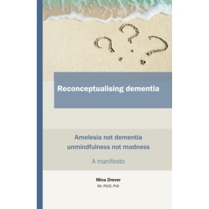 Reconceptualising dementia: Amelesia not dementia / Unmindfulness not dementia / A manifesto: Amelesia not Dementia / Unmindfulness not madness - A manifesto