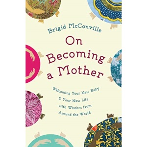 On Becoming a Mother: Welcoming Your New Baby and Your New Life with Wisdom from Around the World