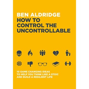 How to Control the Uncontrollable: 10 Game Changing Ideas to Help You Think Like a Stoic and Build a Resilient Life