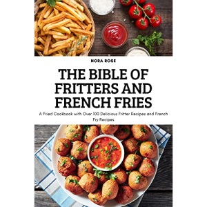 THE BIBLE OF FRITTERS AND FRENCH FRIES: A Fried Cookbook with Over 100 Delicious Fritter Recipes and French Fry Recipes