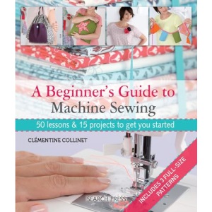 A Beginner's Guide to Machine Sewing: 50 lessons & 15 projects to get you started
