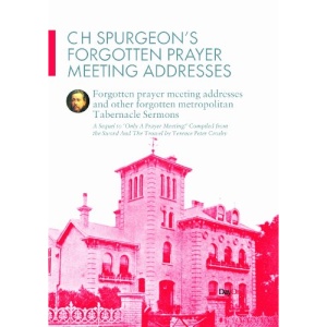 C H Spurgeon's Forgotten Prayer Meeting Addresses and Other Forgotten Metropolitan Tabernacle Sermons: A Sequel to Only a Prayer Meeting!
