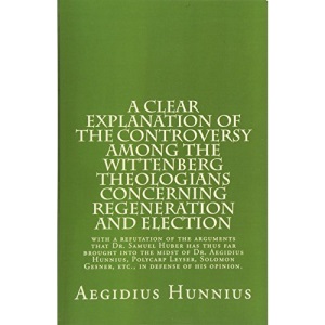 A Clear Explanation of the Controversy among the Wittenberg Theologians: concerning Regeneration and Election with a refutation of the arguments that ... Gesner, etc., in defense of his opinion.