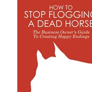 How To Stop Flogging A Dead Horse: The Business Owner's Guide To Creating Happy Endings