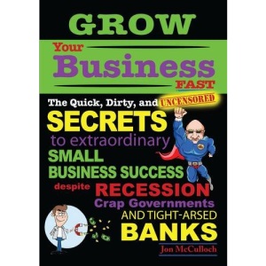 Grow Your Business Fast: The Quick, Dirty, and Uncensored Secrets to Extraordinary Small Business Success Despite Recession Crap Governments and Tight-arsed Banks