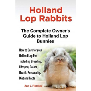Holland Lop Rabbits The Complete Owner's Guide to Holland Lop Bunnies How to Care for your Holland Lop Pet, including Breeding, Lifespan, Colors, Health, Personality, Diet and Facts
